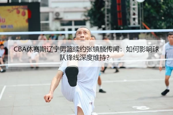 CBA休赛期辽宁男篮续约张镇麟传闻：如何影响球队锋线深度维持？